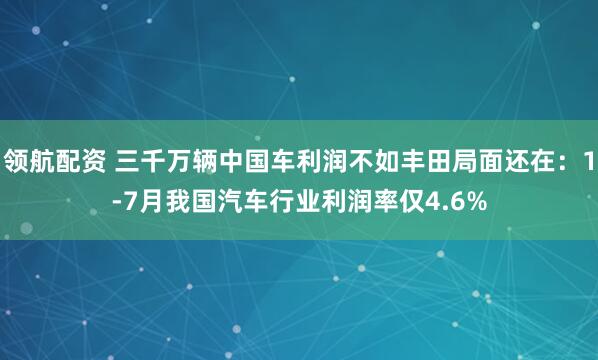 领航配资 三千万辆中国车利润不如丰田局面还在：1-7月我国汽车行业利润率仅4.6%
