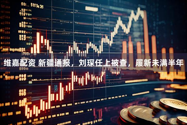 维嘉配资 新疆通报，刘琛任上被查，履新未满半年