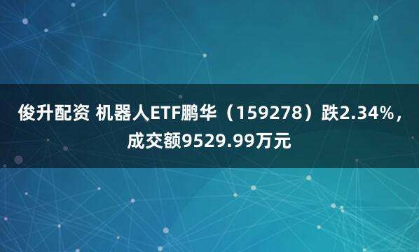 俊升配资 机器人ETF鹏华（159278）跌2.34%，成交额9529.99万元