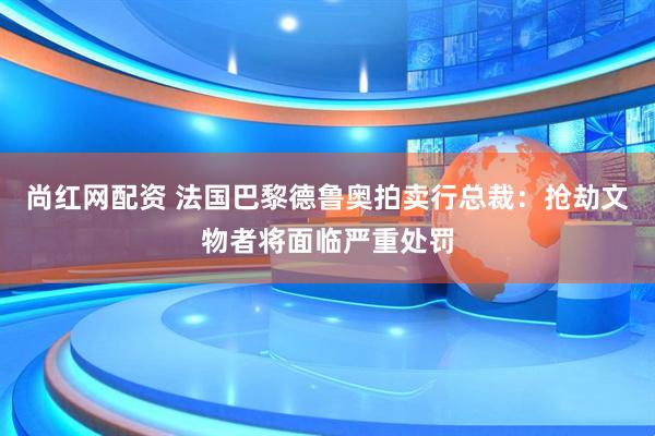 尚红网配资 法国巴黎德鲁奥拍卖行总裁：抢劫文物者将面临严重处罚