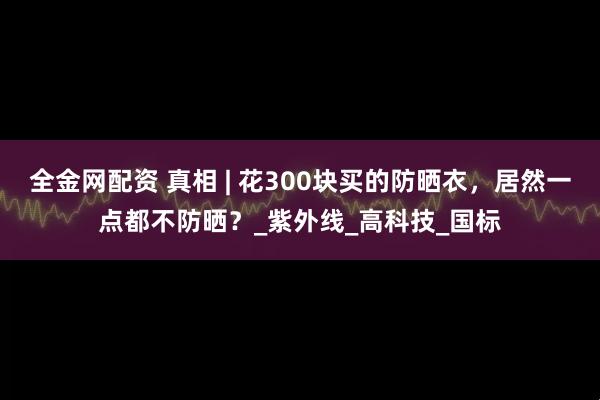 全金网配资 真相 | 花300块买的防晒衣，居然一点都不防晒？_紫外线_高科技_国标
