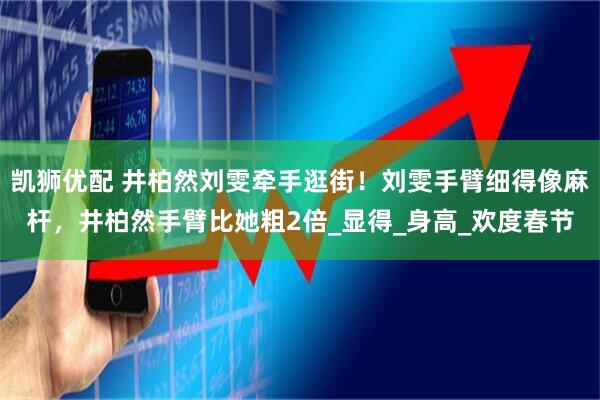 凯狮优配 井柏然刘雯牵手逛街！刘雯手臂细得像麻杆，井柏然手臂比她粗2倍_显得_身高_欢度春节