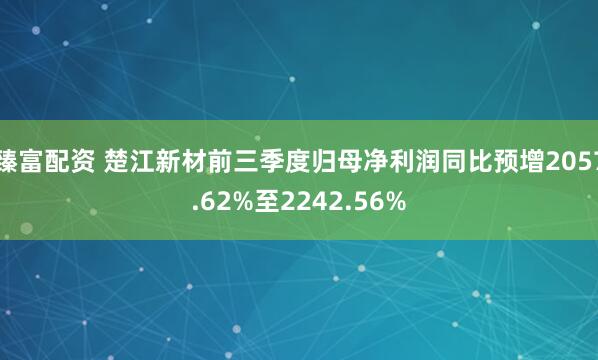 臻富配资 楚江新材前三季度归母净利润同比预增2057.62%至2242.56%